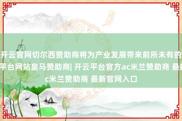 开云官网切尔西赞助商将为产业发展带来前所未有的变革-开云平台网站皇马赞助商| 开云平台官方ac米兰赞助商 最新官网入口
