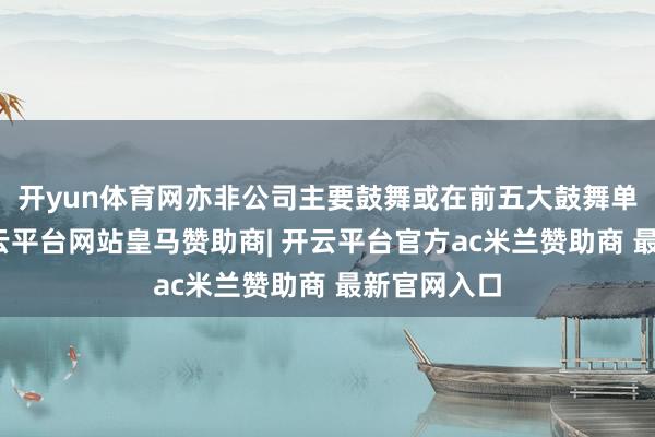 开yun体育网亦非公司主要鼓舞或在前五大鼓舞单元任职-开云平台网站皇马赞助商| 开云平台官方ac米兰赞助商 最新官网入口