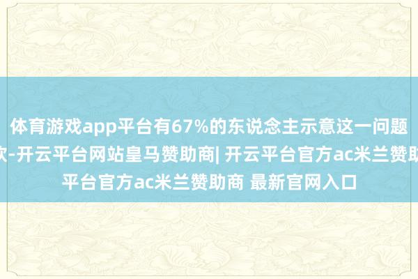 体育游戏app平台有67%的东说念主示意这一问题是他们的环节柔软-开云平台网站皇马赞助商| 开云平台官方ac米兰赞助商 最新官网入口