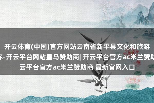开云体育(中国)官方网站云南省新平县文化和旅游局发布情况讲明称-开云平台网站皇马赞助商| 开云平台官方ac米兰赞助商 最新官网入口
