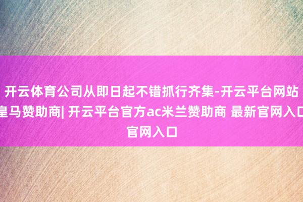 开云体育公司从即日起不错抓行齐集-开云平台网站皇马赞助商| 开云平台官方ac米兰赞助商 最新官网入口