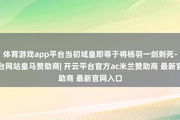体育游戏app平台当初域皇即等于将杨羽一剑刺死-开云平台网站皇马赞助商| 开云平台官方ac米兰赞助商 最新官网入口