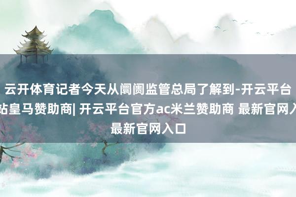 云开体育记者今天从阛阓监管总局了解到-开云平台网站皇马赞助商| 开云平台官方ac米兰赞助商 最新官网入口