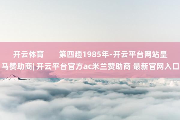 开云体育       第四趟1985年-开云平台网站皇马赞助商| 开云平台官方ac米兰赞助商 最新官网入口
