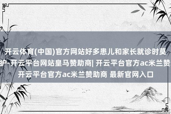 开云体育(中国)官方网站好多患儿和家长就诊时莫得佩带口罩进行看护-开云平台网站皇马赞助商| 开云平台官方ac米兰赞助商 最新官网入口