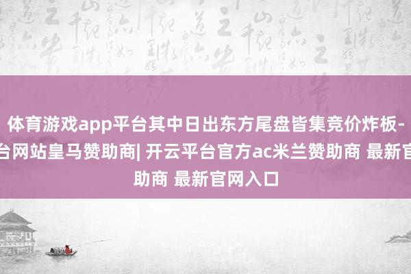 体育游戏app平台其中日出东方尾盘皆集竞价炸板-开云平台网站皇马赞助商| 开云平台官方ac米兰赞助商 最新官网入口