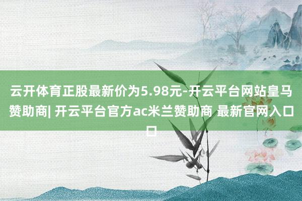 云开体育正股最新价为5.98元-开云平台网站皇马赞助商| 开云平台官方ac米兰赞助商 最新官网入口