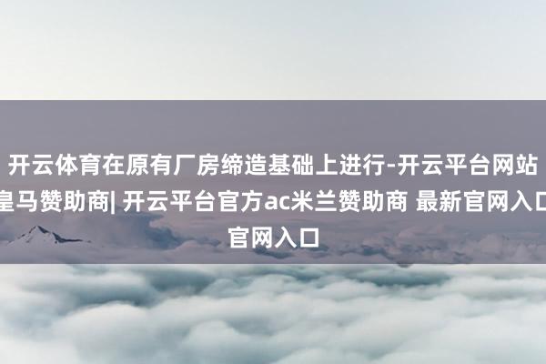 开云体育在原有厂房缔造基础上进行-开云平台网站皇马赞助商| 开云平台官方ac米兰赞助商 最新官网入口