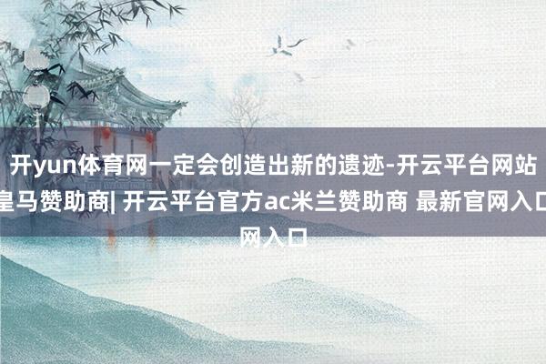 开yun体育网一定会创造出新的遗迹-开云平台网站皇马赞助商| 开云平台官方ac米兰赞助商 最新官网入口