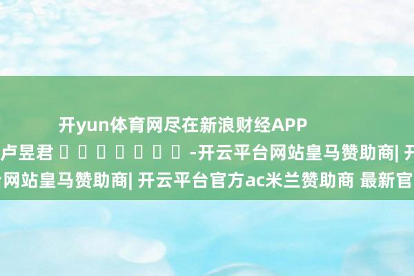开yun体育网尽在新浪财经APP            						职守裁剪：卢昱君 							-开云平台网站皇马赞助商| 开云平台官方ac米兰赞助商 最新官网入口