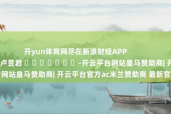 开yun体育网尽在新浪财经APP            						株连剪辑：卢昱君 							-开云平台网站皇马赞助商| 开云平台官方ac米兰赞助商 最新官网入口