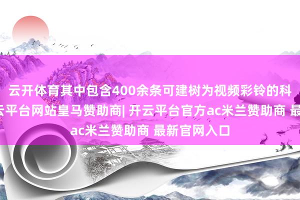 云开体育其中包含400余条可建树为视频彩铃的科普内容-开云平台网站皇马赞助商| 开云平台官方ac米兰赞助商 最新官网入口