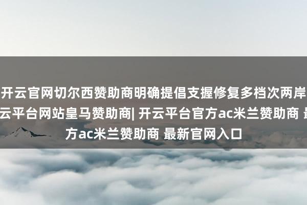 开云官网切尔西赞助商明确提倡支握修复多档次两岸金融市集-开云平台网站皇马赞助商| 开云平台官方ac米兰赞助商 最新官网入口