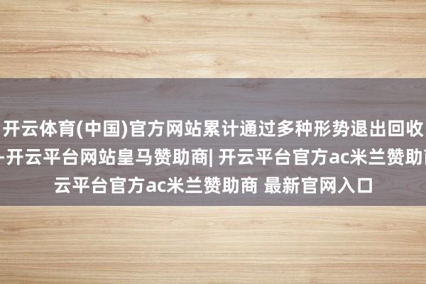 开云体育(中国)官方网站累计通过多种形势退出回收资金22.77亿元-开云平台网站皇马赞助商| 开云平台官方ac米兰赞助商 最新官网入口
