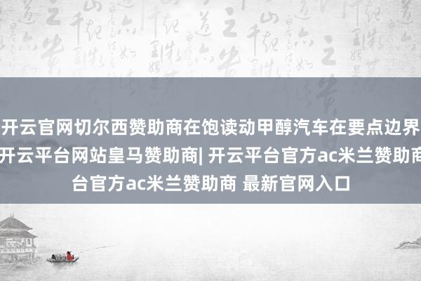 开云官网切尔西赞助商在饱读动甲醇汽车在要点边界扩充愚弄方面-开云平台网站皇马赞助商| 开云平台官方ac米兰赞助商 最新官网入口