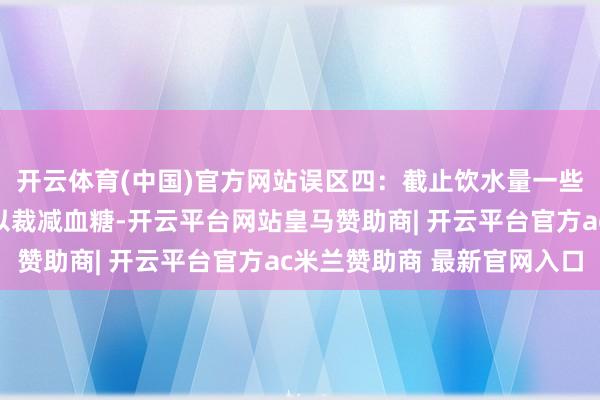 开云体育(中国)官方网站误区四：截止饮水量一些妊妇觉得减少饮水可以裁减血糖-开云平台网站皇马赞助商| 开云平台官方ac米兰赞助商 最新官网入口