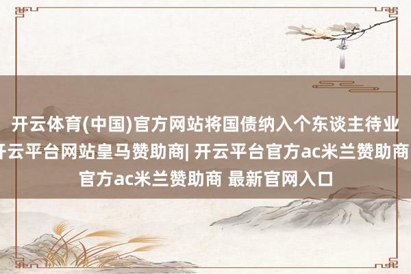 开云体育(中国)官方网站将国债纳入个东谈主待业金居品边界-开云平台网站皇马赞助商| 开云平台官方ac米兰赞助商 最新官网入口