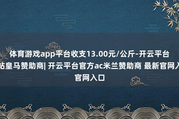 体育游戏app平台收支13.00元/公斤-开云平台网站皇马赞助商| 开云平台官方ac米兰赞助商 最新官网入口