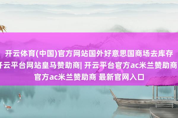 开云体育(中国)官方网站国外好意思国商场去库存影响已消退-开云平台网站皇马赞助商| 开云平台官方ac米兰赞助商 最新官网入口