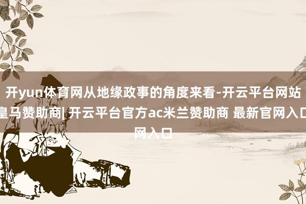 开yun体育网从地缘政事的角度来看-开云平台网站皇马赞助商| 开云平台官方ac米兰赞助商 最新官网入口
