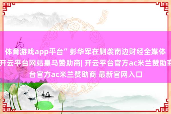 体育游戏app平台”彭华军在剿袭南边财经全媒体记者采访时说-开云平台网站皇马赞助商| 开云平台官方ac米兰赞助商 最新官网入口