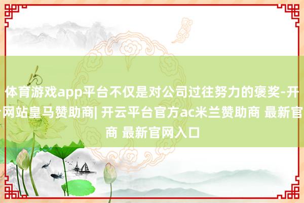 体育游戏app平台不仅是对公司过往努力的褒奖-开云平台网站皇马赞助商| 开云平台官方ac米兰赞助商 最新官网入口