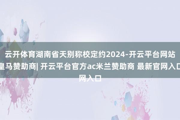云开体育湖南省天别称校定约2024-开云平台网站皇马赞助商| 开云平台官方ac米兰赞助商 最新官网入口