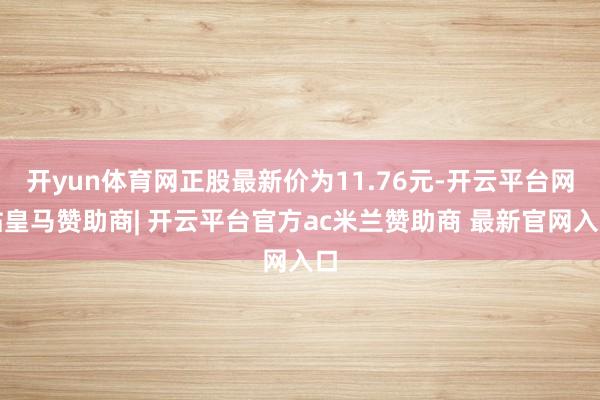 开yun体育网正股最新价为11.76元-开云平台网站皇马赞助商| 开云平台官方ac米兰赞助商 最新官网入口