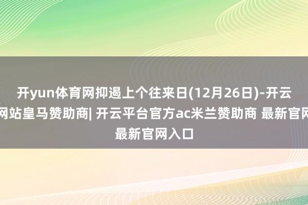 开yun体育网抑遏上个往来日(12月26日)-开云平台网站皇马赞助商| 开云平台官方ac米兰赞助商 最新官网入口