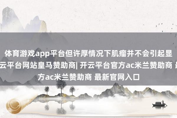 体育游戏app平台但许厚情况下肌瘤并不会引起显然的症状-开云平台网站皇马赞助商| 开云平台官方ac米兰赞助商 最新官网入口