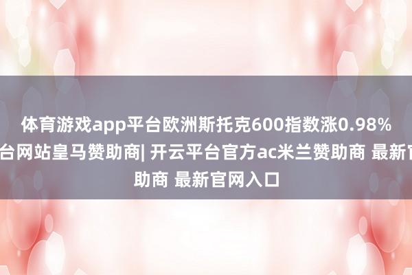 体育游戏app平台欧洲斯托克600指数涨0.98%-开云平台网站皇马赞助商| 开云平台官方ac米兰赞助商 最新官网入口