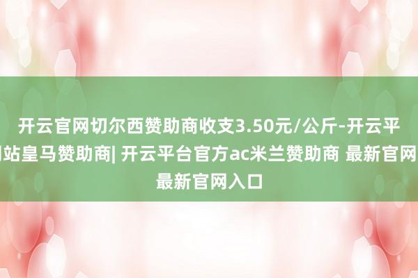 开云官网切尔西赞助商收支3.50元/公斤-开云平台网站皇马赞助商| 开云平台官方ac米兰赞助商 最新官网入口
