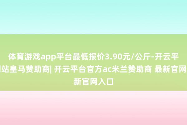体育游戏app平台最低报价3.90元/公斤-开云平台网站皇马赞助商| 开云平台官方ac米兰赞助商 最新官网入口