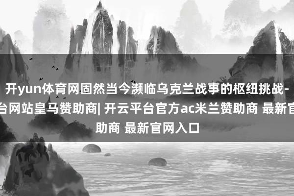 开yun体育网固然当今濒临乌克兰战事的枢纽挑战-开云平台网站皇马赞助商| 开云平台官方ac米兰赞助商 最新官网入口