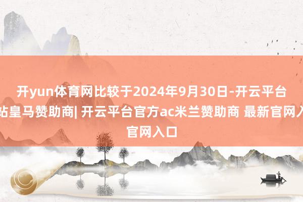 开yun体育网比较于2024年9月30日-开云平台网站皇马赞助商| 开云平台官方ac米兰赞助商 最新官网入口
