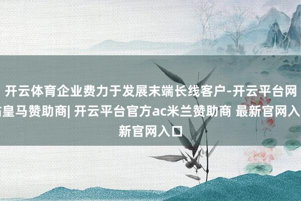 开云体育企业费力于发展末端长线客户-开云平台网站皇马赞助商| 开云平台官方ac米兰赞助商 最新官网入口