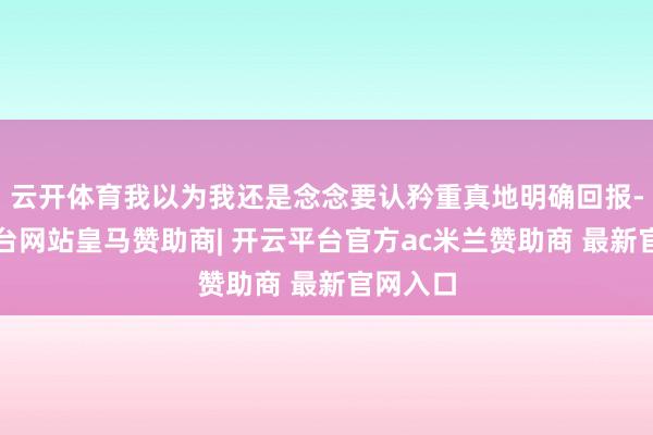 云开体育我以为我还是念念要认矜重真地明确回报-开云平台网站皇马赞助商| 开云平台官方ac米兰赞助商 最新官网入口
