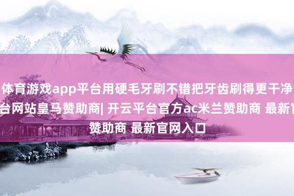 体育游戏app平台用硬毛牙刷不错把牙齿刷得更干净-开云平台网站皇马赞助商| 开云平台官方ac米兰赞助商 最新官网入口