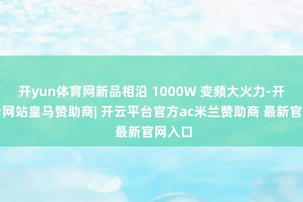 开yun体育网新品相沿 1000W 变频大火力-开云平台网站皇马赞助商| 开云平台官方ac米兰赞助商 最新官网入口