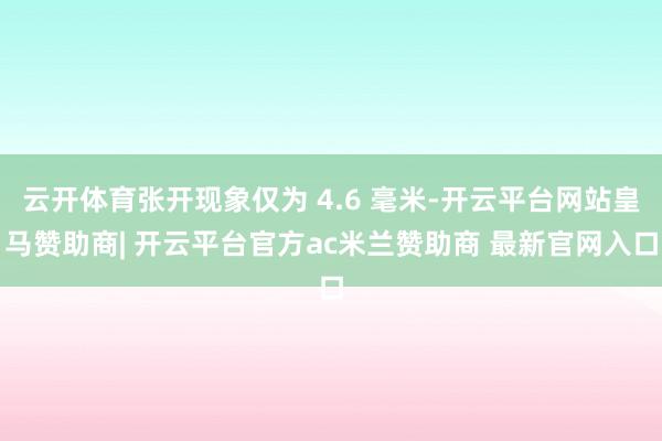 云开体育张开现象仅为 4.6 毫米-开云平台网站皇马赞助商| 开云平台官方ac米兰赞助商 最新官网入口