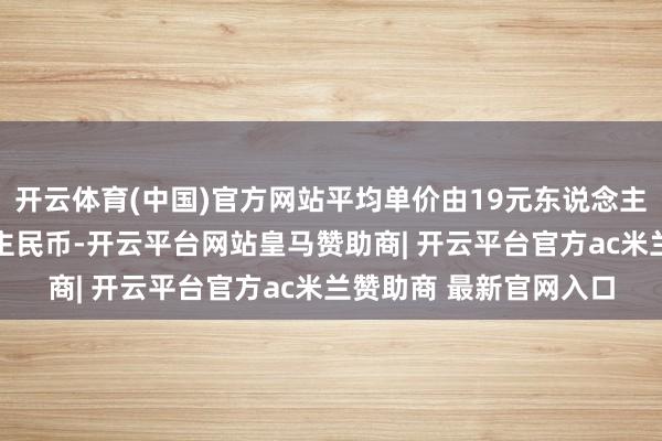 开云体育(中国)官方网站平均单价由19元东说念主民币增至21元东说念主民币-开云平台网站皇马赞助商| 开云平台官方ac米兰赞助商 最新官网入口