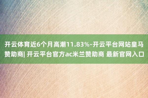 开云体育近6个月高潮11.83%-开云平台网站皇马赞助商| 开云平台官方ac米兰赞助商 最新官网入口