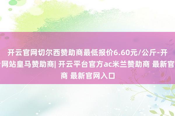 开云官网切尔西赞助商最低报价6.60元/公斤-开云平台网站皇马赞助商| 开云平台官方ac米兰赞助商 最新官网入口
