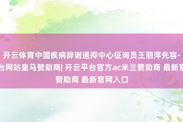 开云体育中国疾病辞谢遏抑中心征询员王丽萍先容-开云平台网站皇马赞助商| 开云平台官方ac米兰赞助商 最新官网入口