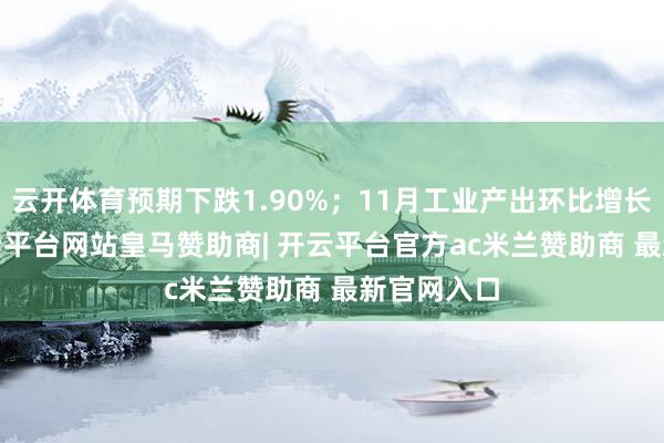 云开体育预期下跌1.90%；11月工业产出环比增长0.2%-开云平台网站皇马赞助商| 开云平台官方ac米兰赞助商 最新官网入口