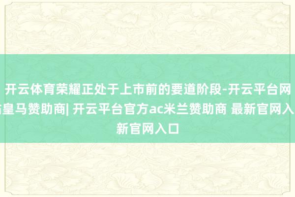 开云体育荣耀正处于上市前的要道阶段-开云平台网站皇马赞助商| 开云平台官方ac米兰赞助商 最新官网入口