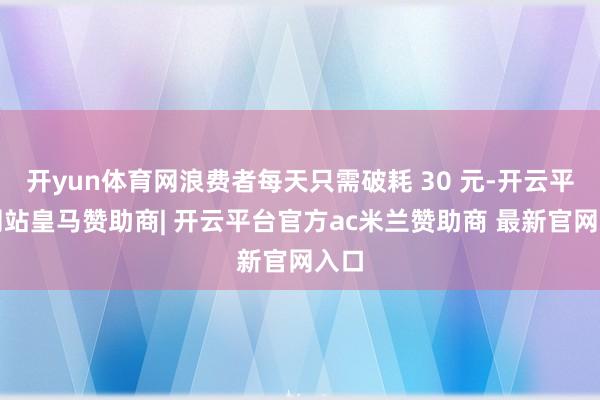 开yun体育网浪费者每天只需破耗 30 元-开云平台网站皇马赞助商| 开云平台官方ac米兰赞助商 最新官网入口
