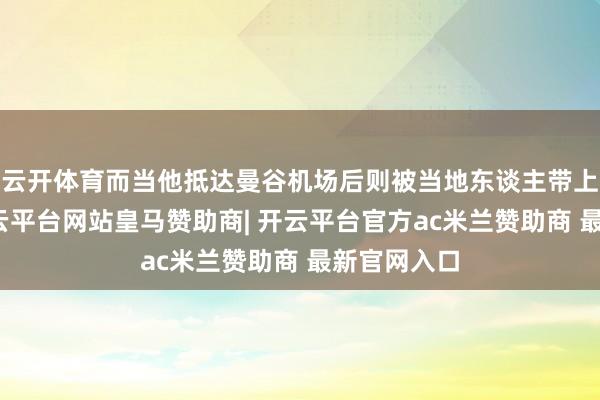 云开体育而当他抵达曼谷机场后则被当地东谈主带上私家车-开云平台网站皇马赞助商| 开云平台官方ac米兰赞助商 最新官网入口