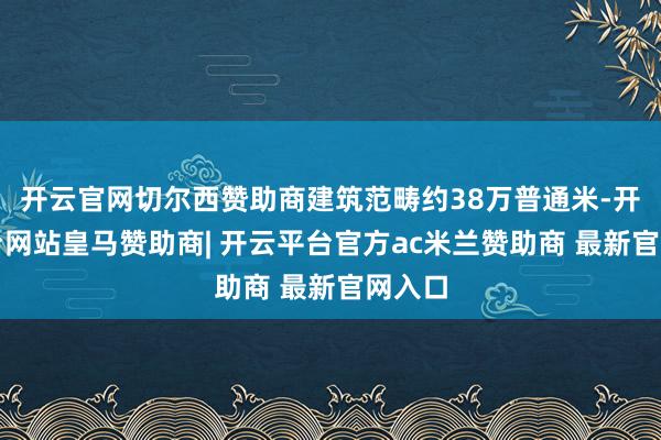 开云官网切尔西赞助商建筑范畴约38万普通米-开云平台网站皇马赞助商| 开云平台官方ac米兰赞助商 最新官网入口