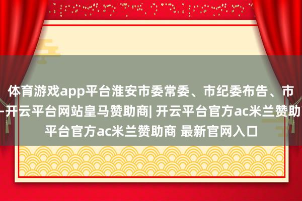 体育游戏app平台淮安市委常委、市纪委布告、市监察委员会主任-开云平台网站皇马赞助商| 开云平台官方ac米兰赞助商 最新官网入口